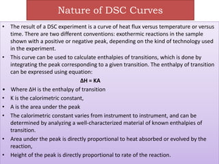 Nature of DSC Curves
• The result of a DSC experiment is a curve of heat flux versus temperature or versus
time. There are two different conventions: exothermic reactions in the sample
shown with a positive or negative peak, depending on the kind of technology used
in the experiment.
• This curve can be used to calculate enthalpies of transitions, which is done by
integrating the peak corresponding to a given transition. The enthalpy of transition
can be expressed using equation:
ΔH = KA
• Where ΔH is the enthalpy of transition
• K is the calorimetric constant,
• A is the area under the peak
• The calorimetric constant varies from instrument to instrument, and can be
determined by analyzing a well-characterized material of known enthalpies of
transition.
• Area under the peak is directly proportional to heat absorbed or evolved by the
reaction,
• Height of the peak is directly proportional to rate of the reaction.
 