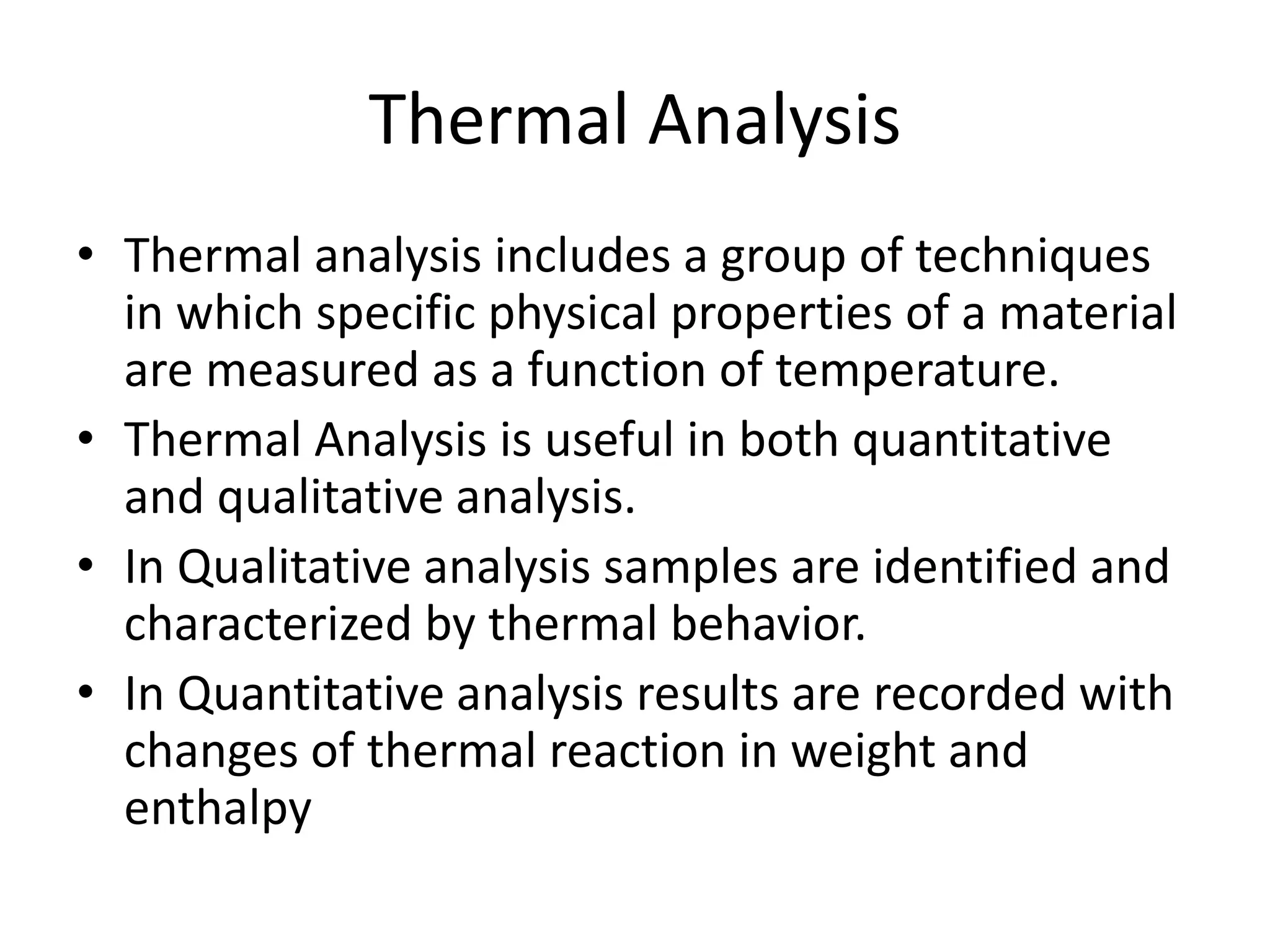 Thermal Analysis
• Thermal analysis includes a group of techniques
in which specific physical properties of a material
are measured as a function of temperature.
• Thermal Analysis is useful in both quantitative
and qualitative analysis.
• In Qualitative analysis samples are identified and
characterized by thermal behavior.
• In Quantitative analysis results are recorded with
changes of thermal reaction in weight and
enthalpy
 