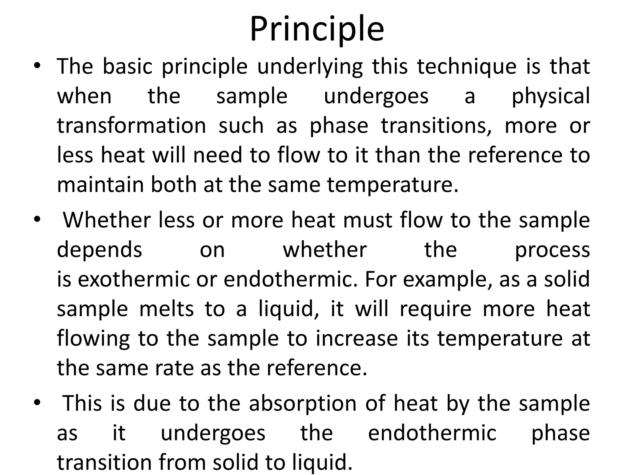 Principle
• The basic principle underlying this technique is that
when the sample undergoes a physical
transformation such as phase transitions, more or
less heat will need to flow to it than the reference to
maintain both at the same temperature.
• Whether less or more heat must flow to the sample
depends on whether the process
is exothermic or endothermic. For example, as a solid
sample melts to a liquid, it will require more heat
flowing to the sample to increase its temperature at
the same rate as the reference.
• This is due to the absorption of heat by the sample
as it undergoes the endothermic phase
transition from solid to liquid.
 