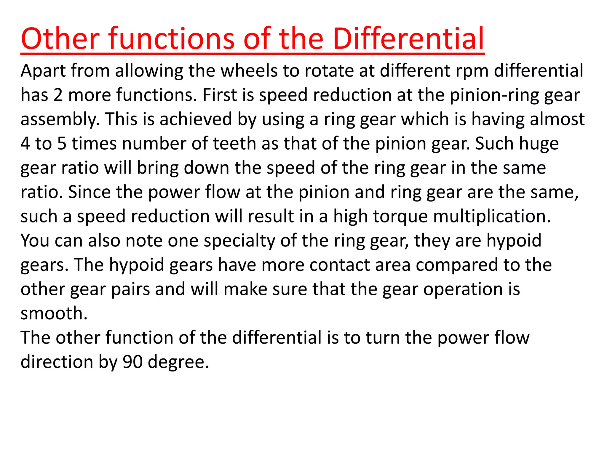 Other functions of the Differential
Apart from allowing the wheels to rotate at different rpm differential
has 2 more functions. First is speed reduction at the pinion-ring gear
assembly. This is achieved by using a ring gear which is having almost
4 to 5 times number of teeth as that of the pinion gear. Such huge
gear ratio will bring down the speed of the ring gear in the same
ratio. Since the power flow at the pinion and ring gear are the same,
such a speed reduction will result in a high torque multiplication.
You can also note one specialty of the ring gear, they are hypoid
gears. The hypoid gears have more contact area compared to the
other gear pairs and will make sure that the gear operation is
smooth.
The other function of the differential is to turn the power flow
direction by 90 degree.
 