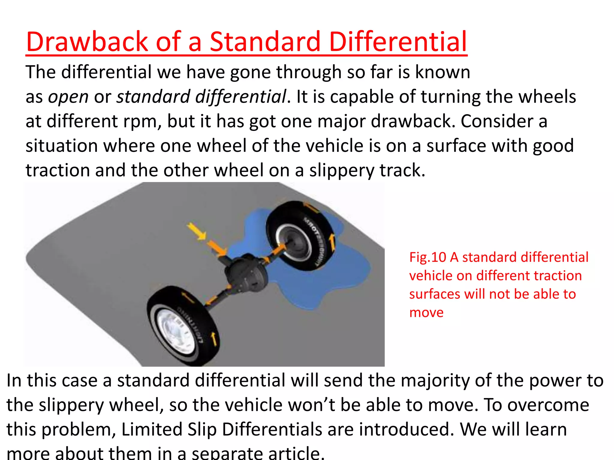 Drawback of a Standard Differential
The differential we have gone through so far is known
as open or standard differential. It is capable of turning the wheels
at different rpm, but it has got one major drawback. Consider a
situation where one wheel of the vehicle is on a surface with good
traction and the other wheel on a slippery track.
In this case a standard differential will send the majority of the power to
the slippery wheel, so the vehicle won’t be able to move. To overcome
this problem, Limited Slip Differentials are introduced. We will learn
Fig.10 A standard differential
vehicle on different traction
surfaces will not be able to
move
 