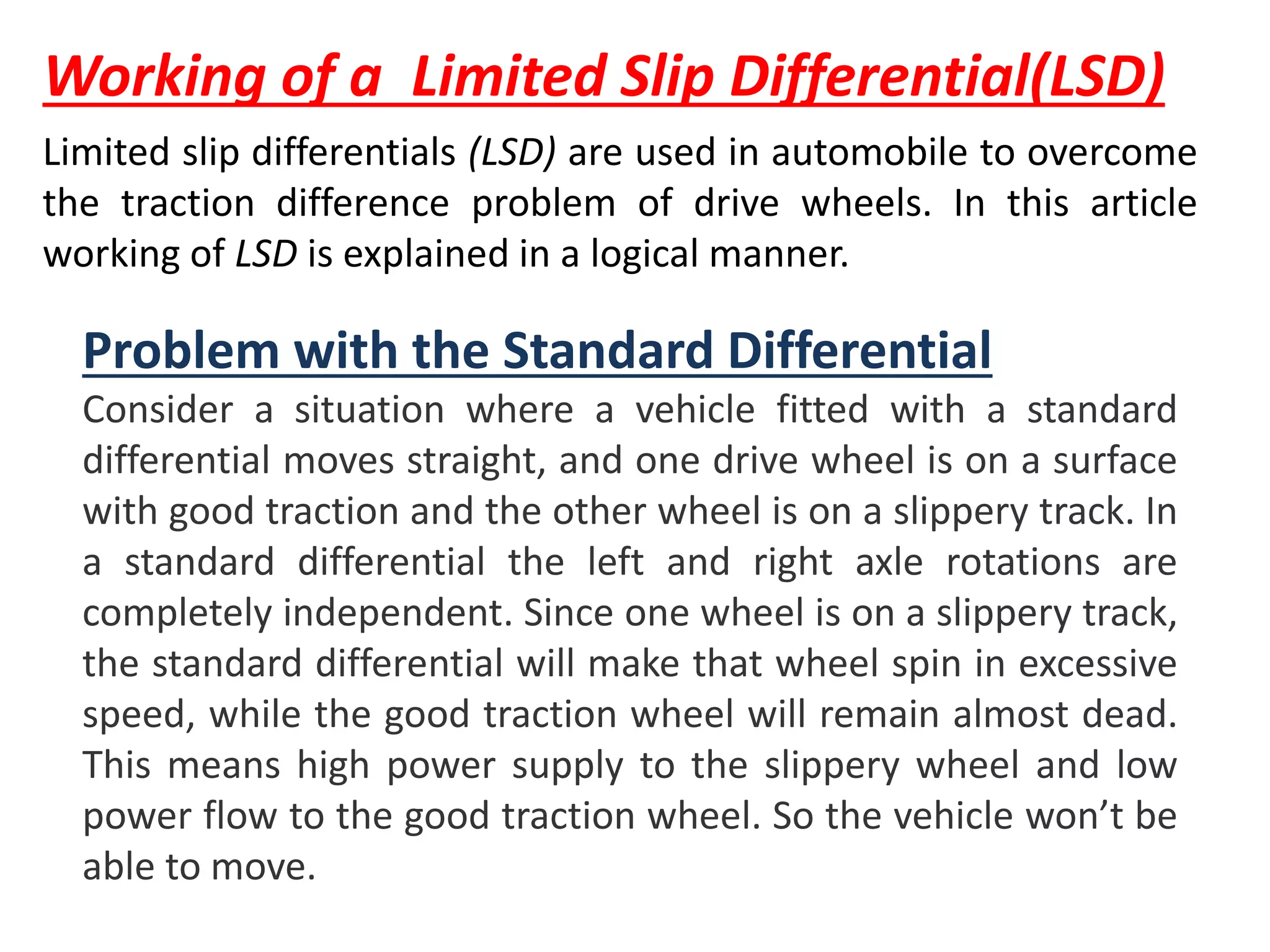 Working of a Limited Slip Differential(LSD)
Problem with the Standard Differential
Consider a situation where a vehicle fitted with a standard
differential moves straight, and one drive wheel is on a surface
with good traction and the other wheel is on a slippery track. In
a standard differential the left and right axle rotations are
completely independent. Since one wheel is on a slippery track,
the standard differential will make that wheel spin in excessive
speed, while the good traction wheel will remain almost dead.
This means high power supply to the slippery wheel and low
power flow to the good traction wheel. So the vehicle won’t be
able to move.
Limited slip differentials (LSD) are used in automobile to overcome
the traction difference problem of drive wheels. In this article
working of LSD is explained in a logical manner.
 