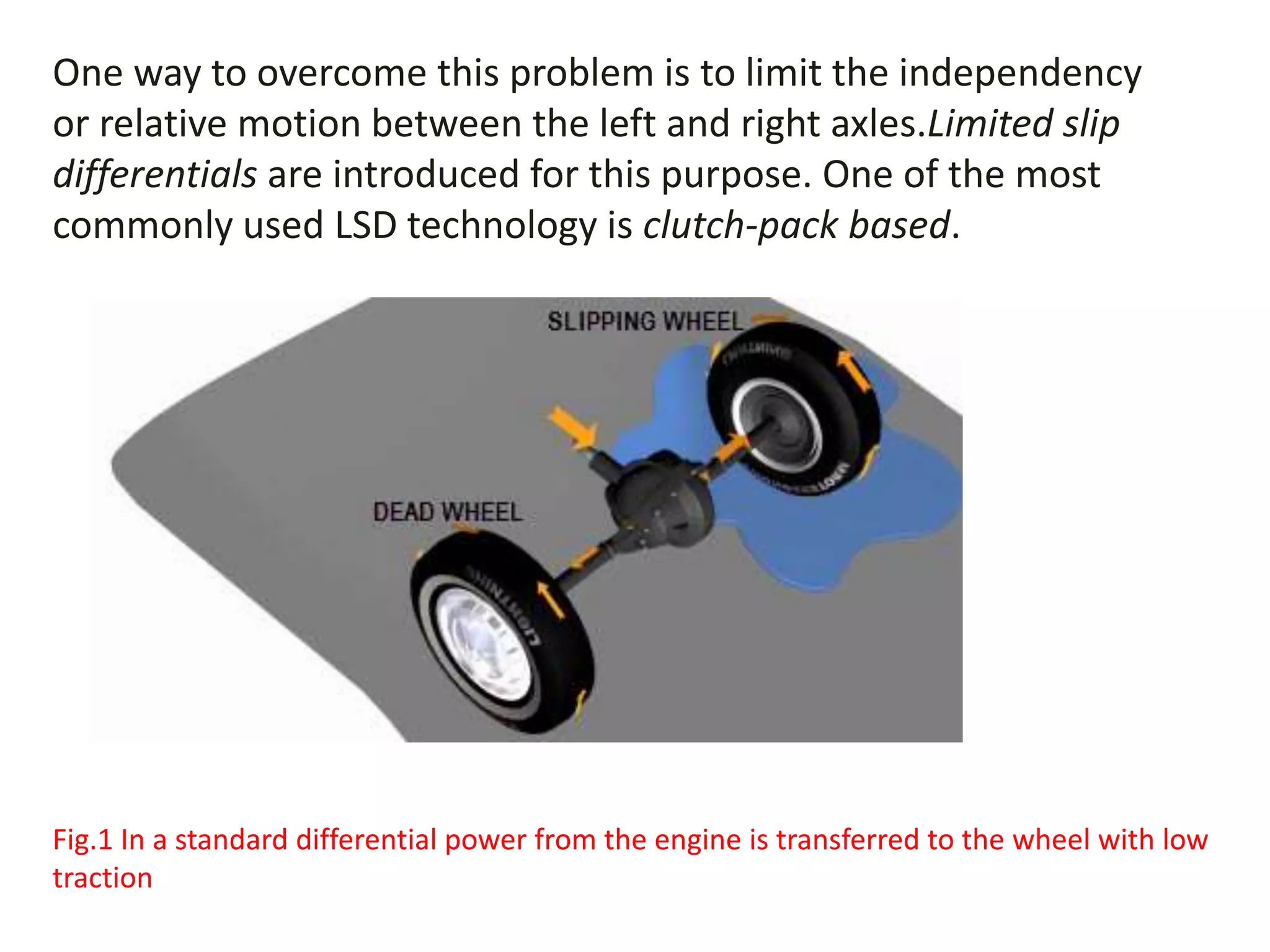 One way to overcome this problem is to limit the independency
or relative motion between the left and right axles.Limited slip
differentials are introduced for this purpose. One of the most
commonly used LSD technology is clutch-pack based.
Fig.1 In a standard differential power from the engine is transferred to the wheel with low
traction
 