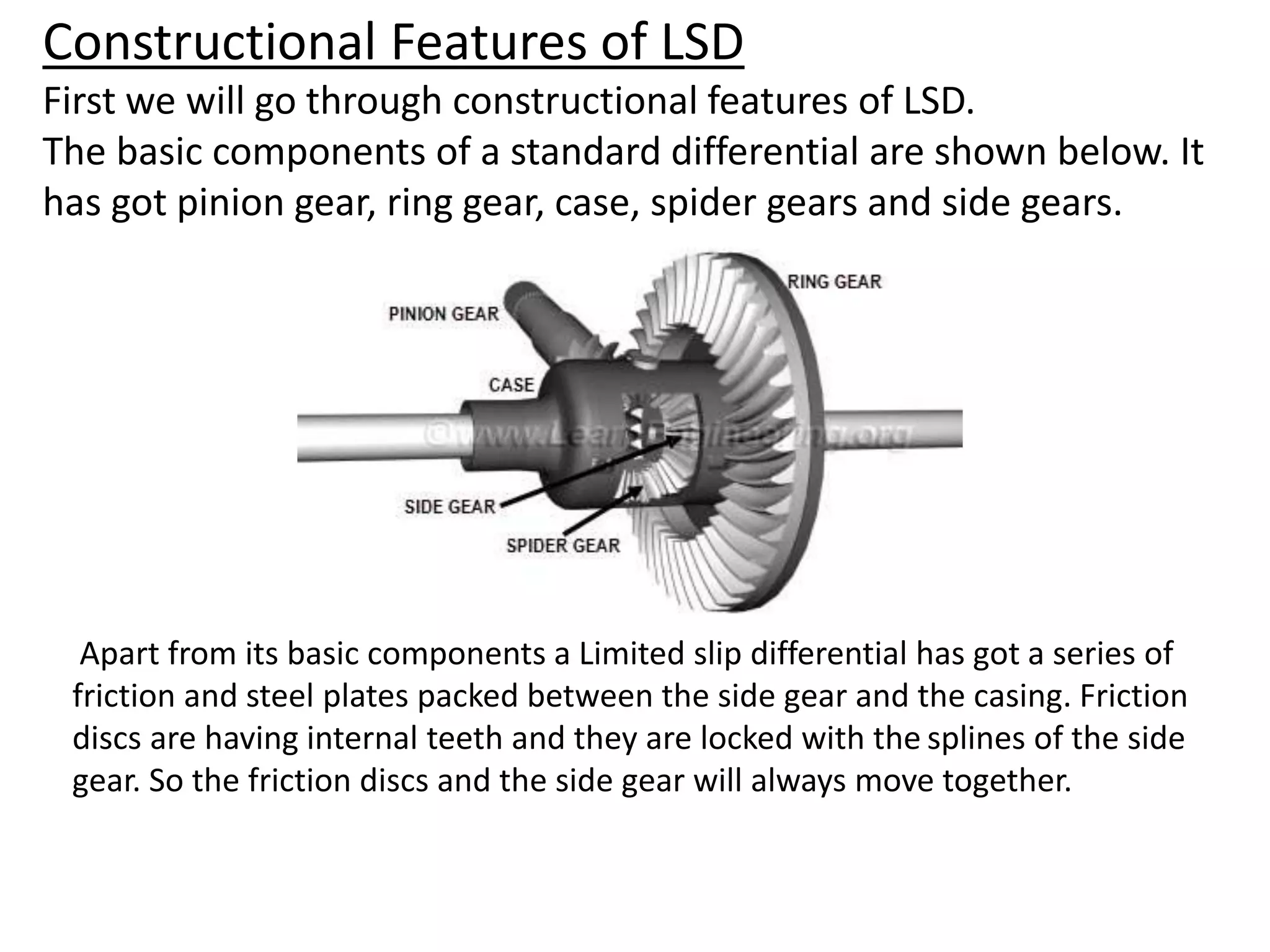 Constructional Features of LSD
First we will go through constructional features of LSD.
The basic components of a standard differential are shown below. It
has got pinion gear, ring gear, case, spider gears and side gears.
Apart from its basic components a Limited slip differential has got a series of
friction and steel plates packed between the side gear and the casing. Friction
discs are having internal teeth and they are locked with the splines of the side
gear. So the friction discs and the side gear will always move together.
 
