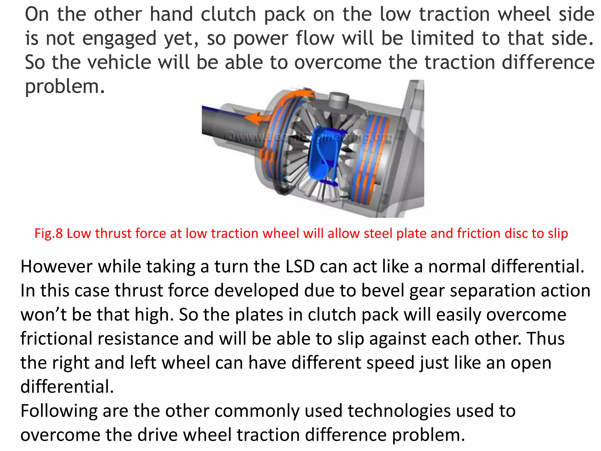 On the other hand clutch pack on the low traction wheel side
is not engaged yet, so power flow will be limited to that side.
So the vehicle will be able to overcome the traction difference
problem.
However while taking a turn the LSD can act like a normal differential.
In this case thrust force developed due to bevel gear separation action
won’t be that high. So the plates in clutch pack will easily overcome
frictional resistance and will be able to slip against each other. Thus
the right and left wheel can have different speed just like an open
differential.
Following are the other commonly used technologies used to
overcome the drive wheel traction difference problem.
Fig.8 Low thrust force at low traction wheel will allow steel plate and friction disc to slip
 