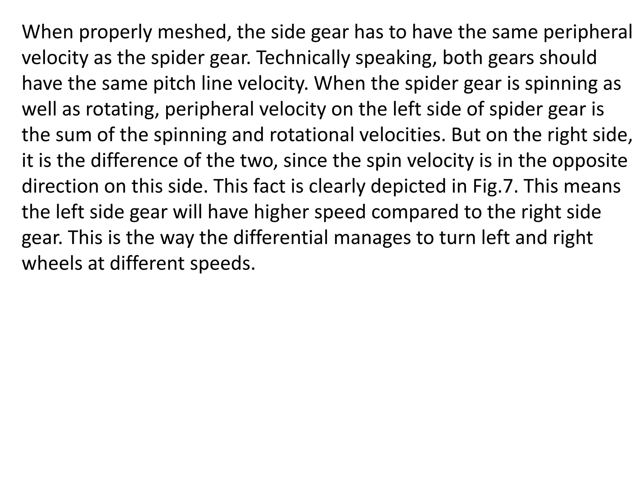When properly meshed, the side gear has to have the same peripheral
velocity as the spider gear. Technically speaking, both gears should
have the same pitch line velocity. When the spider gear is spinning as
well as rotating, peripheral velocity on the left side of spider gear is
the sum of the spinning and rotational velocities. But on the right side,
it is the difference of the two, since the spin velocity is in the opposite
direction on this side. This fact is clearly depicted in Fig.7. This means
the left side gear will have higher speed compared to the right side
gear. This is the way the differential manages to turn left and right
wheels at different speeds.
 