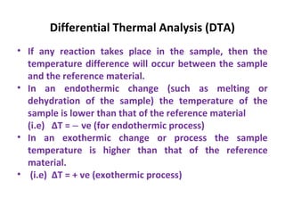 Differential Thermal Analysis (DTA)
• If any reaction takes place in the sample, then the
temperature difference will occur between the sample
and the reference material.
• In an endothermic change (such as melting or
dehydration of the sample) the temperature of the
sample is lower than that of the reference material
(i.e) ∆T = ve (for endothermic process)‒
• In an exothermic change or process the sample
temperature is higher than that of the reference
material.
• (i.e) ∆T = + ve (exothermic process)
 
