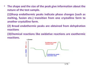 • The shape and the size of the peak give information about the
nature of the test sample.
(1)Sharp endothermic peaks indicate phase changes (such as
melting, fusion etc.) transition from one crystalline form to
another crystalline form.
(2) Broad endothermic peaks are obtained from dehydration
reactions
(3)Chemical reactions like oxidative reactions are exothermic
reactions.
 