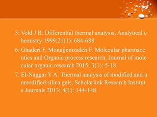 5. Vold J R. Differential thermal analysis, Analytical c
hemistry 1999;21(1): 684-688.
6. Ghaderi F, Monajjemzadeh F. Molecular pharmace
utics and Organic process research, Journal of mole
cular organic research 2015; 3(1): 5-18.
7. El-Naggar Y A. Thermal analysis of modified and u
nmodified silica gels, Scholarlink Research Institut
e Journals 2013; 4(1): 144-148.
 