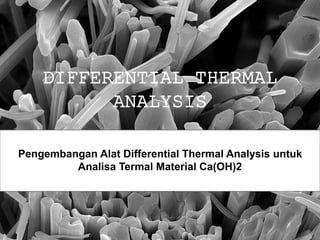DIFFERENTIAL THERMAL
ANALYSIS
Pengembangan Alat Differential Thermal Analysis untuk
Analisa Termal Material Ca(OH)2
 