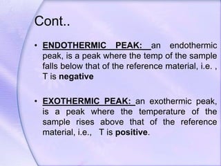 Cont..
• ENDOTHERMIC PEAK: an endothermic
peak, is a peak where the temp of the sample
falls below that of the reference material, i.e. ,
T is negative
• EXOTHERMIC PEAK: an exothermic peak,
is a peak where the temperature of the
sample rises above that of the reference
material, i.e., T is positive.
 