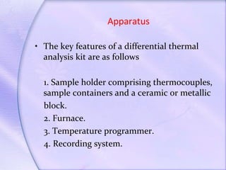 Apparatus
• The key features of a differential thermal
analysis kit are as follows
1. Sample holder comprising thermocouples,
sample containers and a ceramic or metallic
block.
2. Furnace.
3. Temperature programmer.
4. Recording system.
 