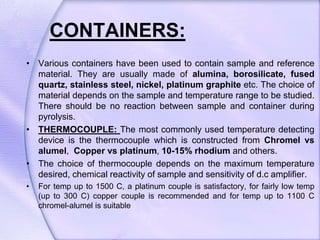 CONTAINERS:
• Various containers have been used to contain sample and reference
material. They are usually made of alumina, borosilicate, fused
quartz, stainless steel, nickel, platinum graphite etc. The choice of
material depends on the sample and temperature range to be studied.
There should be no reaction between sample and container during
pyrolysis.
• THERMOCOUPLE: The most commonly used temperature detecting
device is the thermocouple which is constructed from Chromel vs
alumel, Copper vs platinum, 10-15% rhodium and others.
• The choice of thermocouple depends on the maximum temperature
desired, chemical reactivity of sample and sensitivity of d.c amplifier.
• For temp up to 1500 C, a platinum couple is satisfactory, for fairly low temp
(up to 300 C) copper couple is recommended and for temp up to 1100 C
chromel-alumel is suitable
 