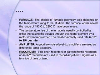 ….
• FURNACE: The choice of furnace geometry also depends on
the temperature rang to be studied. The furnace which covers
the range of 190 C to 2800 C have been in use.
• The temperature rise of the furnace is usually controlled by
either increasing the voltage through the heater element by a
motor driven transformer. The most commonly used rate is 100
to 15o per min.
• AMPLIFIER: A good low noise-level d.c amplifiers are used as
differential temp detectors.
• RECORDER: Strip chart recorders or galvanometric recorders
or an X-Y recorders are used to record amplified T signals as a
function of time or temp
 