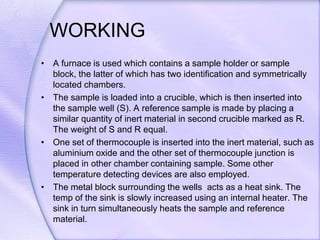 WORKING
• A furnace is used which contains a sample holder or sample
block, the latter of which has two identification and symmetrically
located chambers.
• The sample is loaded into a crucible, which is then inserted into
the sample well (S). A reference sample is made by placing a
similar quantity of inert material in second crucible marked as R.
The weight of S and R equal.
• One set of thermocouple is inserted into the inert material, such as
aluminium oxide and the other set of thermocouple junction is
placed in other chamber containing sample. Some other
temperature detecting devices are also employed.
• The metal block surrounding the wells acts as a heat sink. The
temp of the sink is slowly increased using an internal heater. The
sink in turn simultaneously heats the sample and reference
material.
 