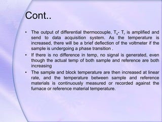 Cont..
• The output of differential thermocouple, Ts- Tr is amplified and
send to data acquisition system. As the temperature is
increased, there will be a brief deflection of the voltmeter if the
sample is undergoing a phase transition .
• If there is no difference in temp, no signal is generated, even
though the actual temp of both sample and reference are both
increasing
• The sample and block temperature are then increased at linear
rate, and the temperature between sample and reference
materials is continuously measured or recorded against the
furnace or reference material temperature.
 
