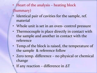 • Heart of the analysis – heating block
(Summary)
• Identical pair of cavities for the sample, ref.
material
• Whole unit is set in an oven- control pressure
• Thermocouple is place directly in contact with
the sample and another in contact with the
reference
• Temp.of the block is raised, the temperature of
the sample & reference follow
• Zero temp. difference – no physical or chemical
change
• If any reaction – difference in ∆T
 