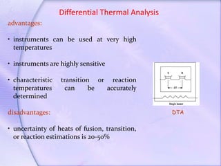 Differential Thermal Analysis
advantages:
• instruments can be used at very high
temperatures
• instruments are highly sensitive
• characteristic transition or reaction
temperatures can be accurately
determined
disadvantages:
• uncertainty of heats of fusion, transition,
or reaction estimations is 20-50%
DTA
 