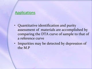 Applications
• Quantitative identification and purity
assessment of materials are accomplished by
comparing the DTA curve of sample to that of
a reference curve
• Impurities may be detected by depression of
the M.P
 