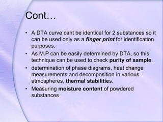 Cont…
• A DTA curve cant be identical for 2 substances so it
can be used only as a finger print for identification
purposes.
• As M.P can be easily determined by DTA, so this
technique can be used to check purity of sample.
• determination of phase diagrams, heat change
measurements and decomposition in various
atmospheres, thermal stabilities.
• Measuring moisture content of powdered
substances
 