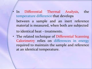 • In Differential Thermal Analysis, the
temperature difference that develops
between a sample and an inert reference
material is measured, when both are subjected
to identical heat - treatments.
• The related technique of Differential Scanning
Calorimetry relies on differences in energy
required to maintain the sample and reference
at an identical temperature.
 