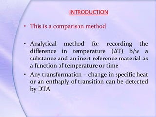 INTRODUCTION
• This is a comparison method
• Analytical method for recording the
difference in temperature (∆T) b/w a
substance and an inert reference material as
a function of temperature or time
• Any transformation – change in specific heat
or an enthaply of transition can be detected
by DTA
 