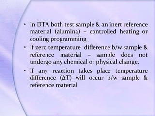 • In DTA both test sample & an inert reference
material (alumina) – controlled heating or
cooling programming
• If zero temperature difference b/w sample &
reference material – sample does not
undergo any chemical or physical change.
• If any reaction takes place temperature
difference (∆T) will occur b/w sample &
reference material
 