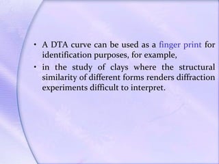 • A DTA curve can be used as a finger print for
identification purposes, for example,
• in the study of clays where the structural
similarity of different forms renders diffraction
experiments difficult to interpret.
 