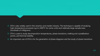  DTA is also widely used in the ceramics and metals industry. The technique is capable of studying
high-temperature processes (up to 2400°C for some units) and relatively large sample sizes
(hundreds of milligrams).
 DTA is used to study decomposition temperatures, phase transitions, melting and crystallization
points, and thermal stability.
 An important use of DTA is for the generation of phase diagrams and the study of phase transitions
14
 