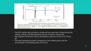 • The DTA method also provides a simple and accurate way of determining the
melting, boiling, and decomposition points of organic compounds.
• thermograms for benzoic acid at atmospheric pressure (A) and at 13.79 bar
(B).
• The lower temperature peak corresponds to the melting point and the
second peak to the boiling point of the acid
16
 
