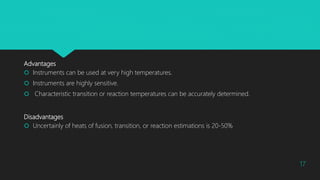 Advantages
 Instruments can be used at very high temperatures.
 Instruments are highly sensitive.
 Characteristic transition or reaction temperatures can be accurately determined.
Disadvantages
 Uncertainly of heats of fusion, transition, or reaction estimations is 20-50%
17
 
