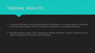 THERMAL ANALYSIS
 A group of technique in which physical property of substance or its reaction product is measured
as function of temperature whilst the substance is subjected to a controlled temperature
 Physical properties include –mass, temperature, enthalpy, dimension, dynamic characteristics and
others for measured techniques of thermal analysis.
2
 