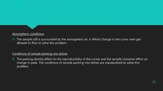 Atmospheric conditions
 The sample cell is surrounded by the atmospheric air, it effects change in the curve, inert gas
allowed to flow to solve this problem.
Conditions of sample packing into dishes
 The packing density effect on the reproducibility of the curves and the sample container effect on
change in peak. The conditions of sample packing into dishes are standardized to solve this
problem.
20
 