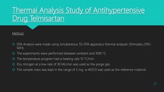 Thermal Analysis Study of Antihypertensive
Drug Telmisartan
Method:
 DTA Analysis were made using simultaneous TG-DTA apparatus thermal analyzer (Shimadzu DTG-
60H).
 The experiments were performed between ambient and 1000 °C.
 The temperature program had a heating rate 10 °C/min.
 Dry nitrogen at a low rate of 30 ML/min was used as the purge gas.
 The sample mass was kept in the range of 5 mg. α-Al2O3 was used as the reference material.
21
 