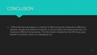 CONCLUSION
 Differential thermal analysis is a method of determining the temperature difference
between sample and reference materials, it can give about the phase properties of a
material at different temperatures. The information obtained by the DTA have great
benefit to industries, hence it’s widespread use.
23
 