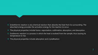  Endothermic reaction is any chemical reaction than absorbs the heat from its surrounding. The
absorbed energy provides the activation energy for the reaction to occur.
 The physical properties include fusion, vaporization, sublimation, absorption, and desorption.
 Exothermic reaction is a process in which the heat is evolved from the sample, thus causing its
temperature to rise.
 The physical properties include adsorption and crystallization
3
 