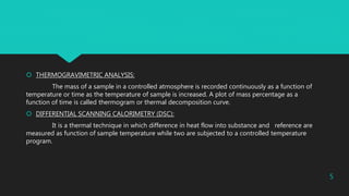  THERMOGRAVIMETRIC ANALYSIS:
The mass of a sample in a controlled atmosphere is recorded continuously as a function of
temperature or time as the temperature of sample is increased. A plot of mass percentage as a
function of time is called thermogram or thermal decomposition curve.
 DIFFERENTIAL SCANNING CALORIMETRY (DSC):
It is a thermal technique in which difference in heat flow into substance and reference are
measured as function of sample temperature while two are subjected to a controlled temperature
program.
5
 