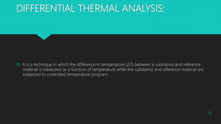 DIFFERENTIAL THERMAL ANALYSIS:
 It is a technique in which the difference in temperature (ΔT) between a substance and reference
material is measured as a function of temperature while the substance and reference material are
subjected to controlled temperature program.
6
 