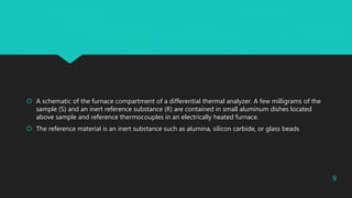  A schematic of the furnace compartment of a differential thermal analyzer. A few milligrams of the
sample (S) and an inert reference substance (R) are contained in small aluminum dishes located
above sample and reference thermocouples in an electrically heated furnace.
 The reference material is an inert substance such as alumina, silicon carbide, or glass beads
9
 
