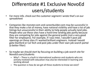 Differentiate #1 Exclusive NovoEd
users/students
• For more info. check out the customer segment I wrote that’s on our
spreadsheet

• Companies like monster.com and careerbuilder.com may be successful in
that they make a lot of money, have national visibility and have a lot of job
listings but unsuccessful in their ability to help people actually land jobs.
People who use these sites have a hard time landing jobs partly because
they are competing for jobs against the general public (not a very good
filter for employers). For example, if I was Intel, I wouldn’t post job
openings on these sites if I wanted brilliant engineers. Instead I would
goto Stanford or Cal Tech and post jobs under their own job search portal
(a better filter)
• So maybe we should start by focusing on building a job search site for
NovoEd users/students
– Why? – There is a built in international audience and students who are
actively involved with education may also be interested in learning and
working abroad
– The question is how do we get all these students to know we exist?

 