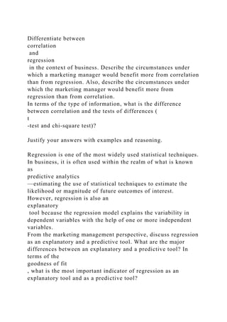 Differentiate between
correlation
and
regression
in the context of business. Describe the circumstances under
which a marketing manager would benefit more from correlation
than from regression. Also, describe the circumstances under
which the marketing manager would benefit more from
regression than from correlation.
In terms of the type of information, what is the difference
between correlation and the tests of differences (
t
-test and chi-square test)?
Justify your answers with examples and reasoning.
Regression is one of the most widely used statistical techniques.
In business, it is often used within the realm of what is known
as
predictive analytics
—estimating the use of statistical techniques to estimate the
likelihood or magnitude of future outcomes of interest.
However, regression is also an
explanatory
tool because the regression model explains the variability in
dependent variables with the help of one or more independent
variables.
From the marketing management perspective, discuss regression
as an explanatory and a predictive tool. What are the major
differences between an explanatory and a predictive tool? In
terms of the
goodness of fit
, what is the most important indicator of regression as an
explanatory tool and as a predictive tool?
 