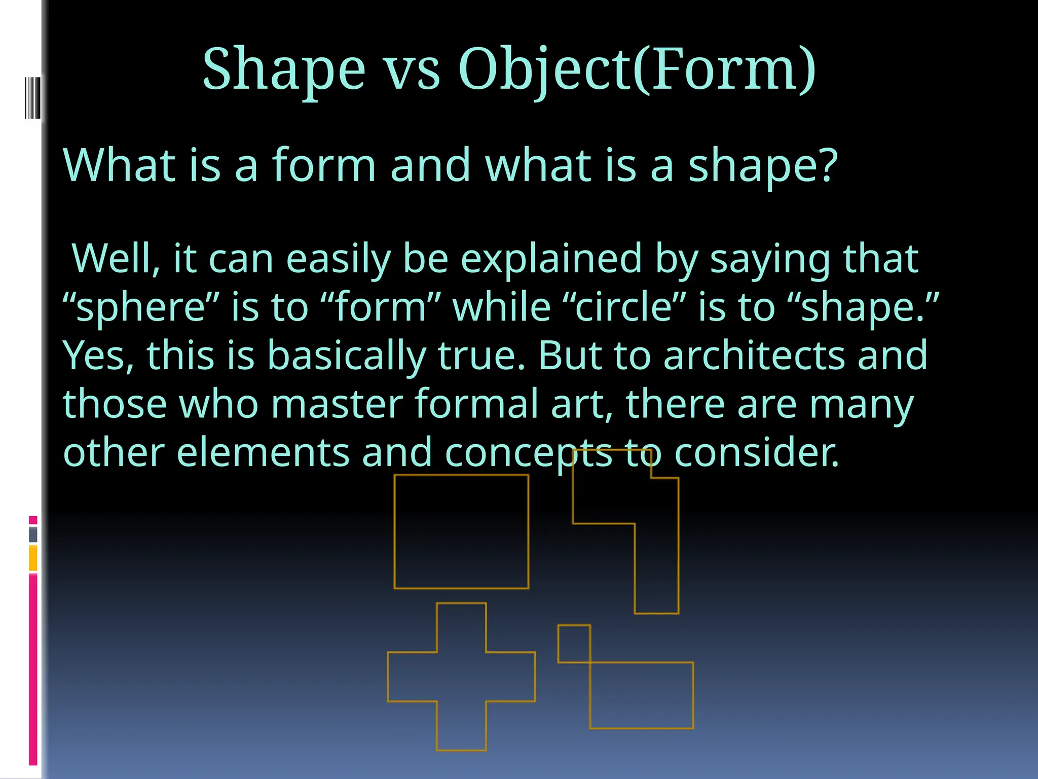 Shape vs Object(Form)
What is a form and what is a shape?
Well, it can easily be explained by saying that
“sphere” is to “form” while “circle” is to “shape.”
Yes, this is basically true. But to architects and
those who master formal art, there are many
other elements and concepts to consider.
 