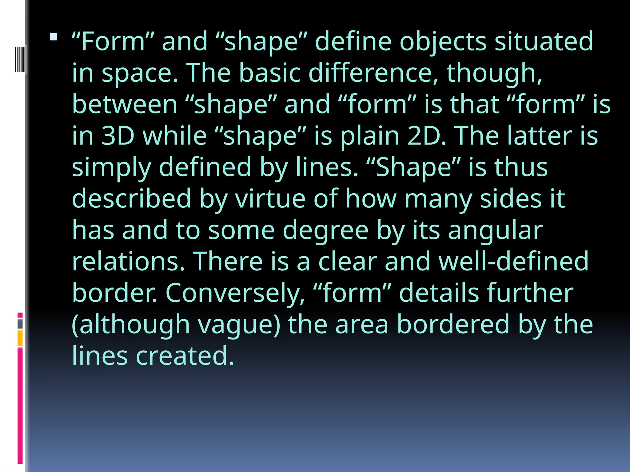  “Form” and “shape” define objects situated
in space. The basic difference, though,
between “shape” and “form” is that “form” is
in 3D while “shape” is plain 2D. The latter is
simply defined by lines. “Shape” is thus
described by virtue of how many sides it
has and to some degree by its angular
relations. There is a clear and well-defined
border. Conversely, “form” details further
(although vague) the area bordered by the
lines created.
 