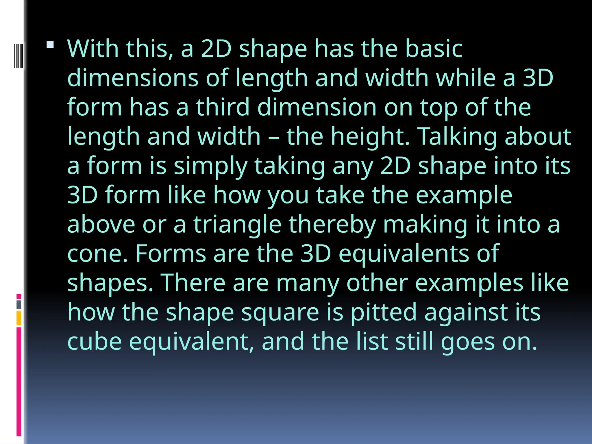  With this, a 2D shape has the basic
dimensions of length and width while a 3D
form has a third dimension on top of the
length and width – the height. Talking about
a form is simply taking any 2D shape into its
3D form like how you take the example
above or a triangle thereby making it into a
cone. Forms are the 3D equivalents of
shapes. There are many other examples like
how the shape square is pitted against its
cube equivalent, and the list still goes on.
 