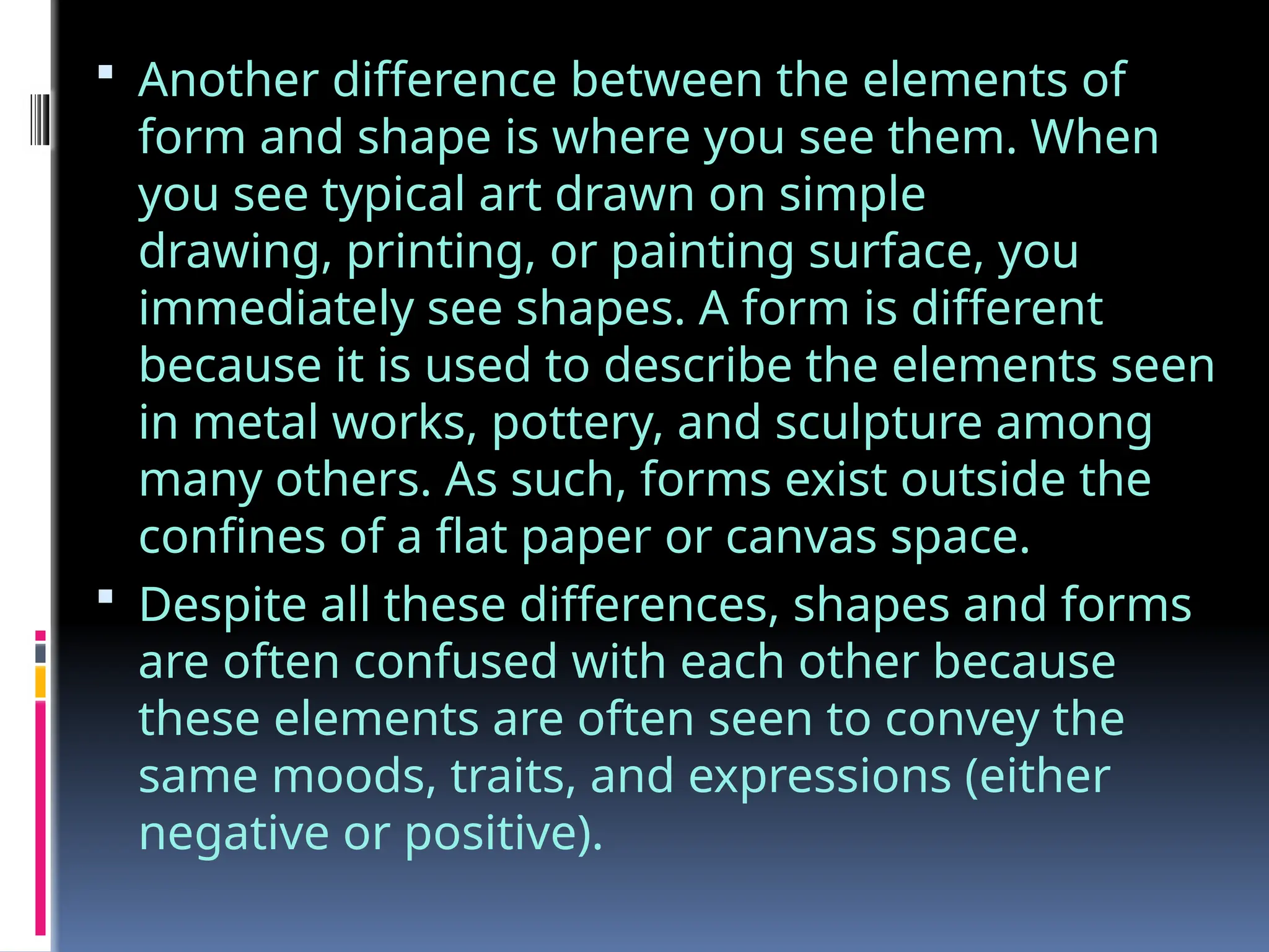  Another difference between the elements of
form and shape is where you see them. When
you see typical art drawn on simple
drawing, printing, or painting surface, you
immediately see shapes. A form is different
because it is used to describe the elements seen
in metal works, pottery, and sculpture among
many others. As such, forms exist outside the
confines of a flat paper or canvas space.
 Despite all these differences, shapes and forms
are often confused with each other because
these elements are often seen to convey the
same moods, traits, and expressions (either
negative or positive).
 