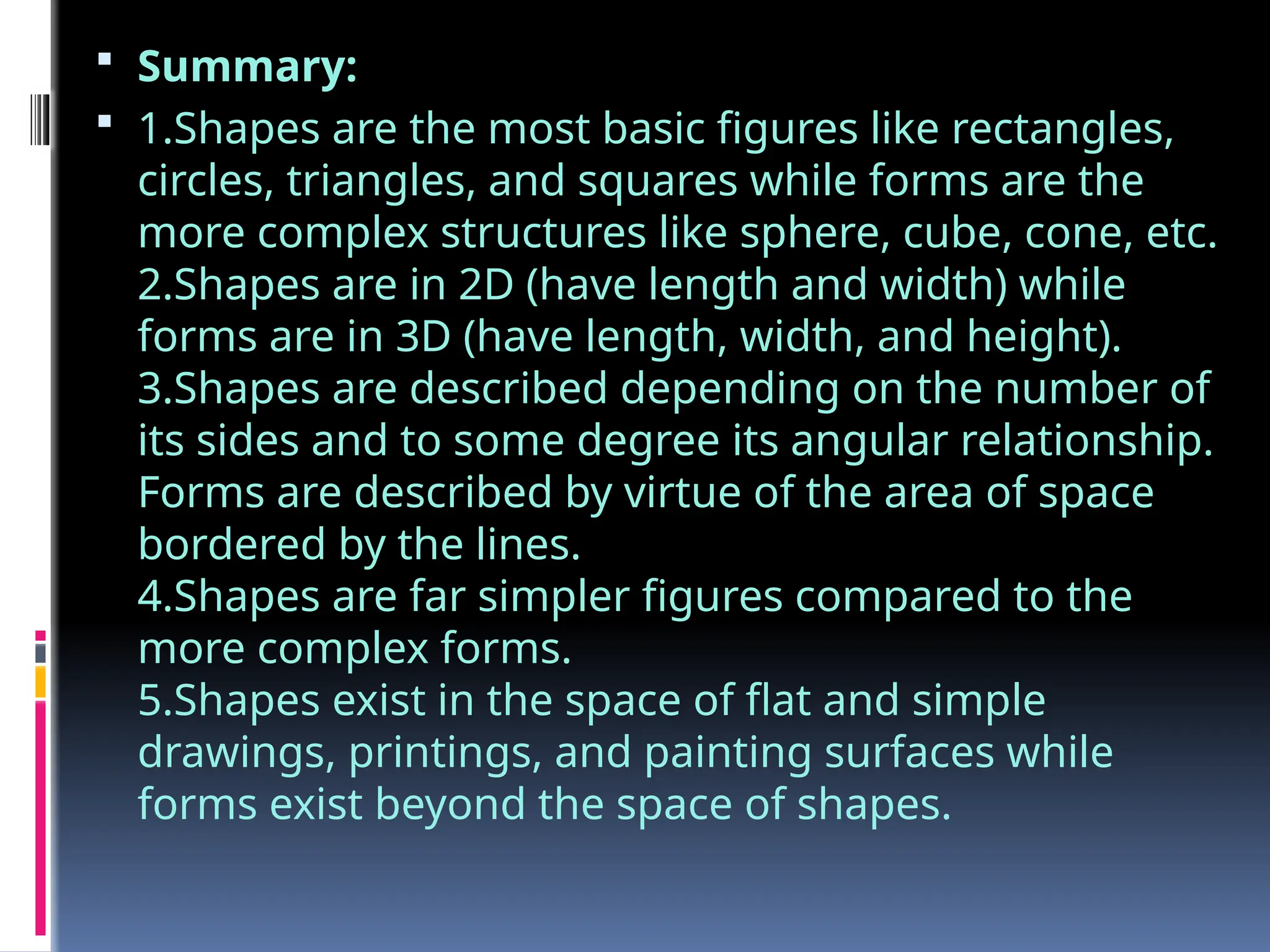  Summary:
 1.Shapes are the most basic figures like rectangles,
circles, triangles, and squares while forms are the
more complex structures like sphere, cube, cone, etc.
2.Shapes are in 2D (have length and width) while
forms are in 3D (have length, width, and height).
3.Shapes are described depending on the number of
its sides and to some degree its angular relationship.
Forms are described by virtue of the area of space
bordered by the lines.
4.Shapes are far simpler figures compared to the
more complex forms.
5.Shapes exist in the space of flat and simple
drawings, printings, and painting surfaces while
forms exist beyond the space of shapes.
 