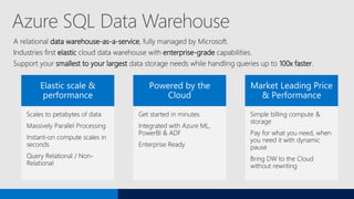 Azure SQL Data Warehouse
A relational data warehouse-as-a-service, fully managed by Microsoft.
Industries first elastic cloud data warehouse with enterprise-grade capabilities.
Support your smallest to your largest data storage needs while handling queries up to 100x faster.
 