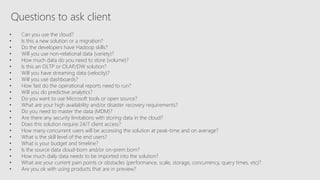 Questions to ask client
• Can you use the cloud?
• Is this a new solution or a migration?
• Do the developers have Hadoop skills?
• Will you use non-relational data (variety)?
• How much data do you need to store (volume)?
• Is this an OLTP or OLAP/DW solution?
• Will you have streaming data (velocity)?
• Will you use dashboards?
• How fast do the operational reports need to run?
• Will you do predictive analytics?
• Do you want to use Microsoft tools or open source?
• What are your high availability and/or disaster recovery requirements?
• Do you need to master the data (MDM)?
• Are there any security limitations with storing data in the cloud?
• Does this solution require 24/7 client access?
• How many concurrent users will be accessing the solution at peak-time and on average?
• What is the skill level of the end users?
• What is your budget and timeline?
• Is the source data cloud-born and/or on-prem born?
• How much daily data needs to be imported into the solution?
• What are your current pain points or obstacles (performance, scale, storage, concurrency, query times, etc)?
• Are you ok with using products that are in preview?
 