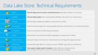 Data Lake Store: Technical Requirements
50
Secure Must be highly secure to prevent unauthorized access (especially as all data is in one place).
Native format Must permit data to be stored in its ‘native format’ to track lineage & for data provenance.
Low latency Must have low latency for high-frequency operations.
Must support multiple analytic frameworks—Batch, Real-time, Streaming, ML etc.
No one analytic framework can work for all data and all types of analysis.
Multiple analytic
frameworks
Details Must be able to store data with all details; aggregation may lead to loss of details.
Throughput Must have high throughput for massively parallel processing via frameworks such as Hadoop and Spark
Reliable Must be highly available and reliable (no permanent loss of data).
Scalable Must be highly scalable. When storing all data indefinitely, data volumes can quickly add up
All sources Must be able ingest data from a variety of sources-LOB/ERP, Logs, Devices, Social NWs etc.
 