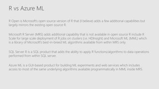 R vs Azure ML
R Open is Microsoft’s open source version of R that (I believe) adds a few additional capabilities but
largely mirrors the existing open source R.
Microsoft R Server (MRS) adds additional capability that is not available in open source R include R
Scale for large scale deployment of R jobs on clusters (i.e. HDInsight) and Microsoft ML (MML) which
is a library of Microsoft’s best-in-breed ML algorithms available from within MRS only.
SQL Server R is a SQL product that adds the ability to apply R functions/algorithms to data operations
performed from within SQL server.
Azure ML is a GUI-based product for building ML experiments and web services which includes
access to most of the same underlying algorithms available programmatically in MML inside MRS.
 